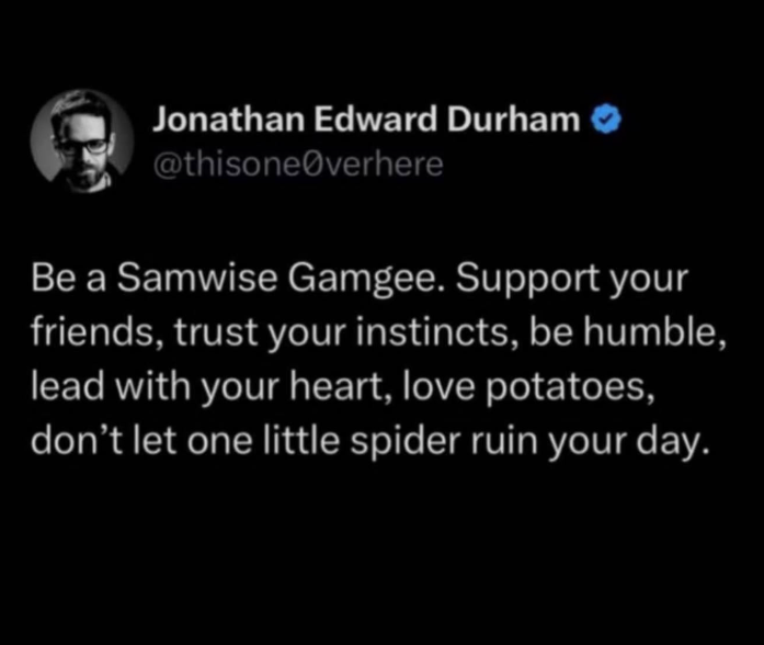 Jonathan Edward Durham @thisone verhere Be a Samwise Gamgee. Support your friends, trust your instincts, be humble, lead with your heart, love potatoes, don't let one little spider ruin your day.