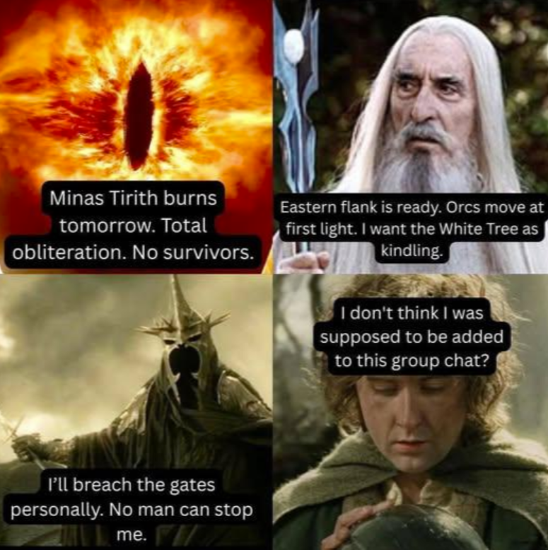 Minas Tirith burns tomorrow. Total obliteration. No survivors. Eastern flank is ready. Orcs move at first light. I want the White Tree as kindling. I'll breach the gates personally. No man can stop me. F I don't think I was supposed to be added to this group chat?