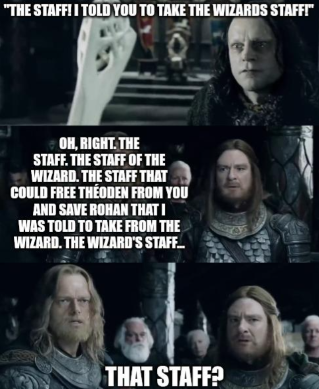 "THE STAFF! I TOLD YOU TO TAKE THE WIZARDS STAFF!" OH, RIGHT. THE STAFF. THE STAFF OF THE WIZARD. THE STAFF THAT COULD FREE THÉODEN FROM YOU AND SAVE ROHAN THAT I WAS TOLD TO TAKE FROM THE WIZARD. THE WIZARD'S STAFF... THAT STAFF?