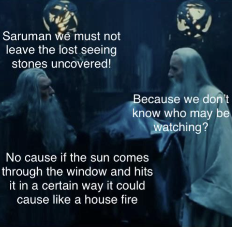 Saruman we must not leave the lost seeing stones uncovered! Because we don't know who may be watching? No cause if the sun comes through the window and hits it in a certain way it could cause like a house fire