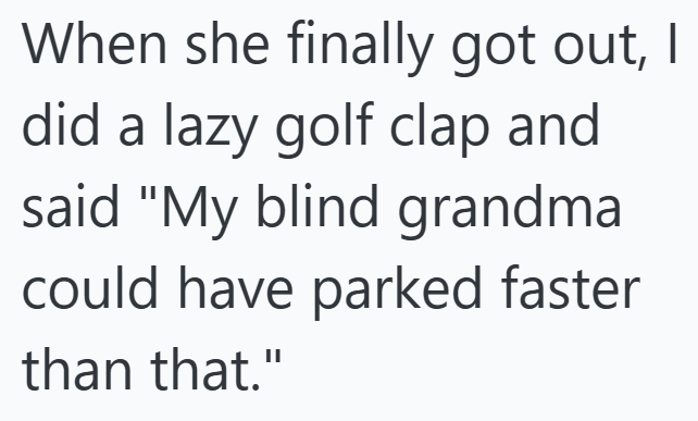 When she finally got out, I did a lazy golf clap and said "My blind grandma could have parked faster than that."