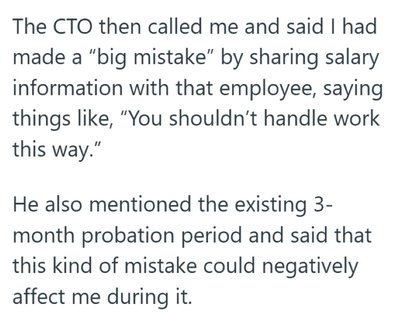 The CTO then called me and said I had made a "big mistake" by sharing salary information with that employee, saying things like, "You shouldn't handle work this way." He also mentioned the existing 3- month probation period and said that this kind of mistake could negatively affect me during it.