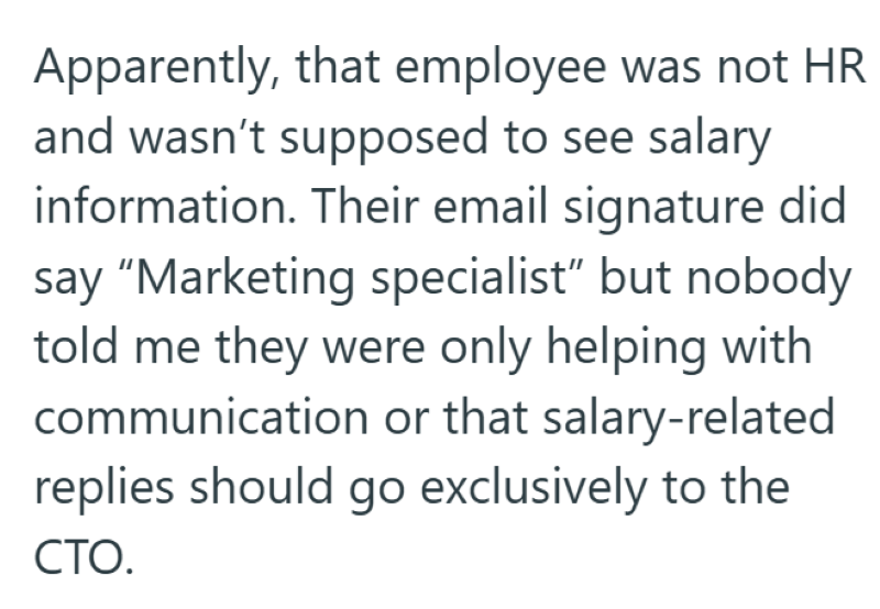 Apparently, that employee was not HR and wasn't supposed to see salary information. Their email signature did say "Marketing specialist" but nobody told me they were only helping with communication or that salary-related replies should go exclusively to the CTO.