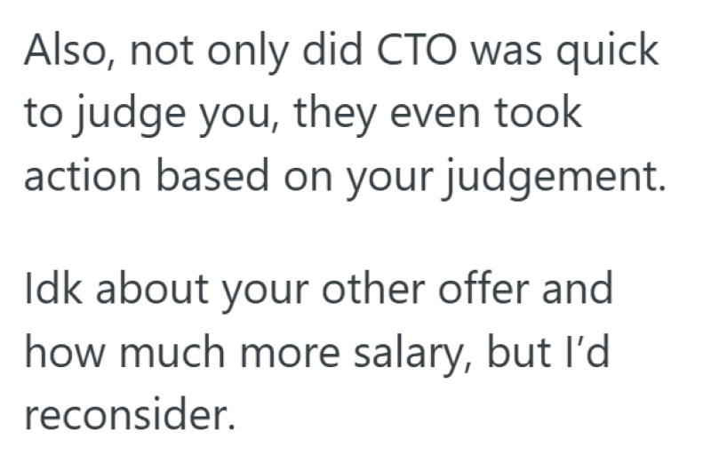 Also, not only did CTO was quick to judge you, they even took action based on your judgement. Idk about your other offer and how much more salary, but I'd reconsider.