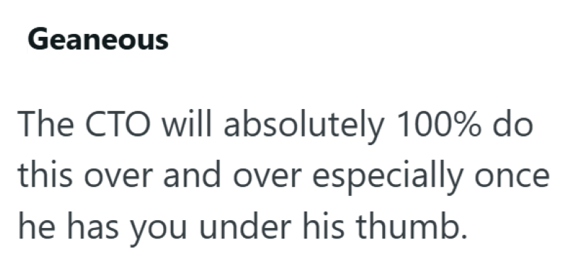 Geaneous The CTO will absolutely 100% do this over and over especially he has you under his thumb.