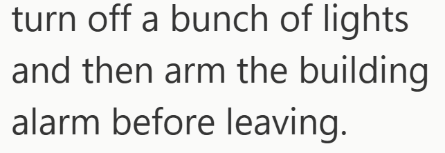 turn off a bunch of lights and then arm the building alarm before leaving.