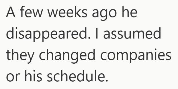 A few weeks ago he disappeared. I assumed companies they changed or his schedule.