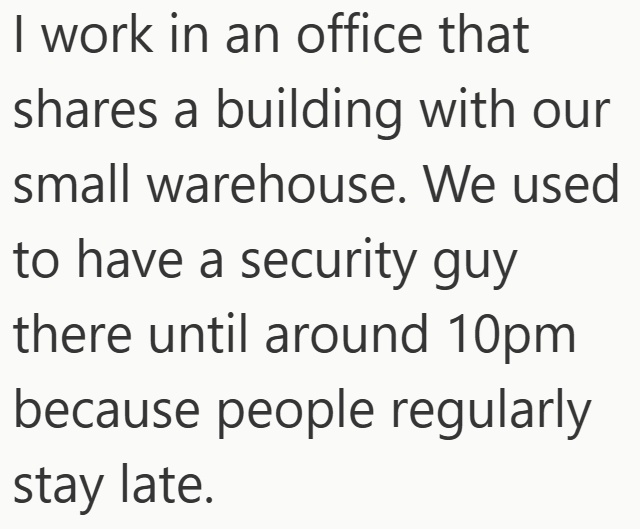 I work in an office that shares a building with our small warehouse. We used to have a security guy there until around 10pm because people regularly stay late.