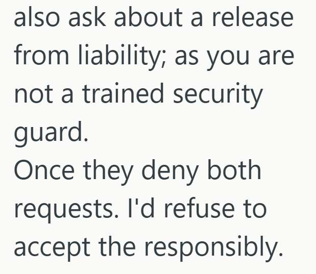 also ask about a release from liability; as you are not a trained security guard. Once they deny both requests. I'd refuse to accept the responsibly.