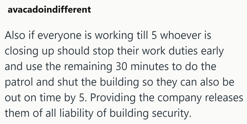 avacadoindifferent Also if everyone is working till 5 whoever is closing up should stop their work duties early and use the remaining 30 minutes to do the patrol and shut the building so they can also be out on time by 5. Providing the company releases them of all liability of building security.