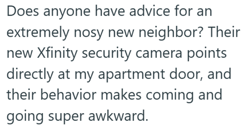 Does anyone have advice for an extremely nosy new neighbor? Their new Xfinity security camera points directly at my apartment door, and their behavior makes coming and going super awkward.