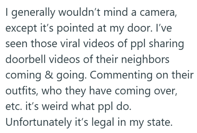 I generally wouldn't mind a camera, except it's pointed at my door. I've seen those viral videos of ppl sharing doorbell videos of their neighbors coming & going. Commenting on their outfits, who they have coming over, etc. it's weird what ppl do. Unfortunately it's legal in my state.