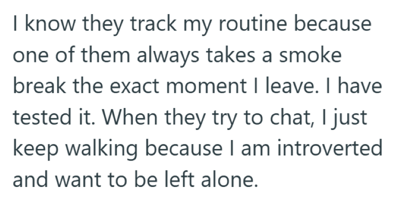 I know they track my routine because one of them always takes a smoke break the exact moment I leave. I have tested it. When they try to chat, I just keep walking because I am introverted and want to be left alone.