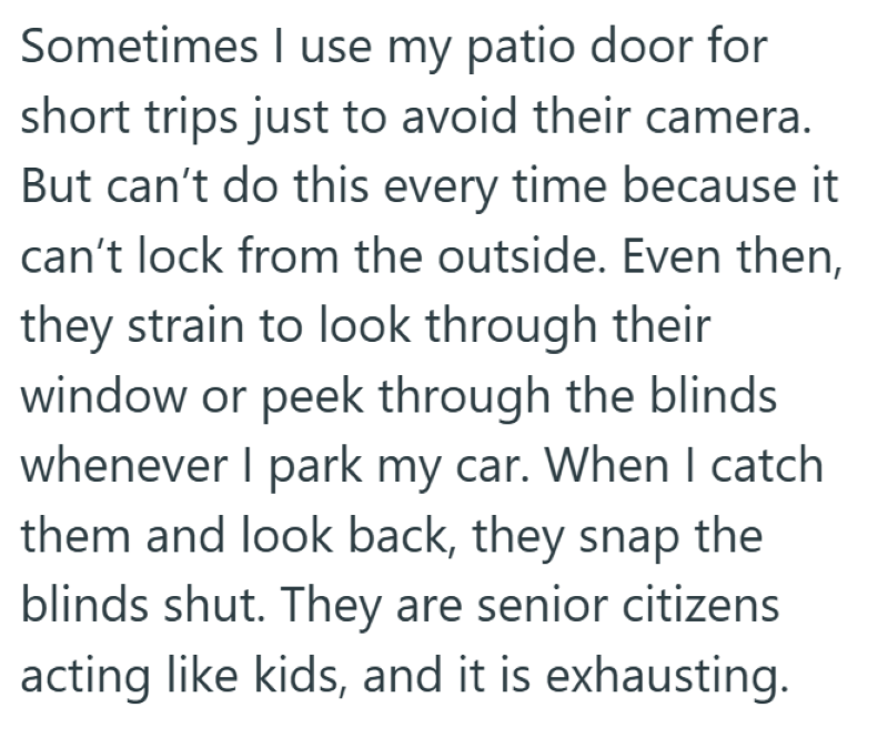 Sometimes I use my patio door for short trips just to avoid their camera. But can't do this every time because it can't lock from the outside. Even then, they strain to look through their window or peek through the blinds whenever I park my car. When I catch them and look back, they snap the blinds shut. They are senior citizens acting like kids, and it is exhausting.