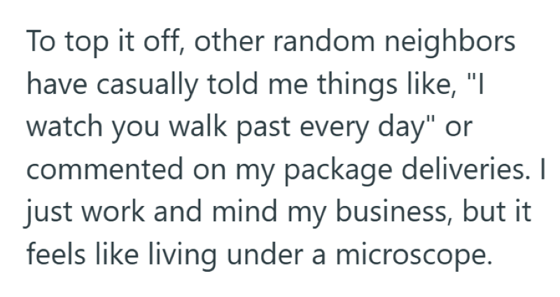 To top it off, other random neighbors have casually told me things like, "I watch you walk past every day" or commented on my package deliveries. I just work and mind my business, but it feels like living under a microscope.