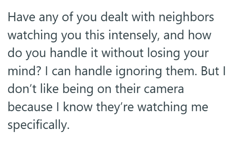 Have any of you dealt with neighbors watching you this intensely, and how do you handle it without losing your mind? I can handle ignoring them. But I don't like being on their camera because I know they're watching me specifically.