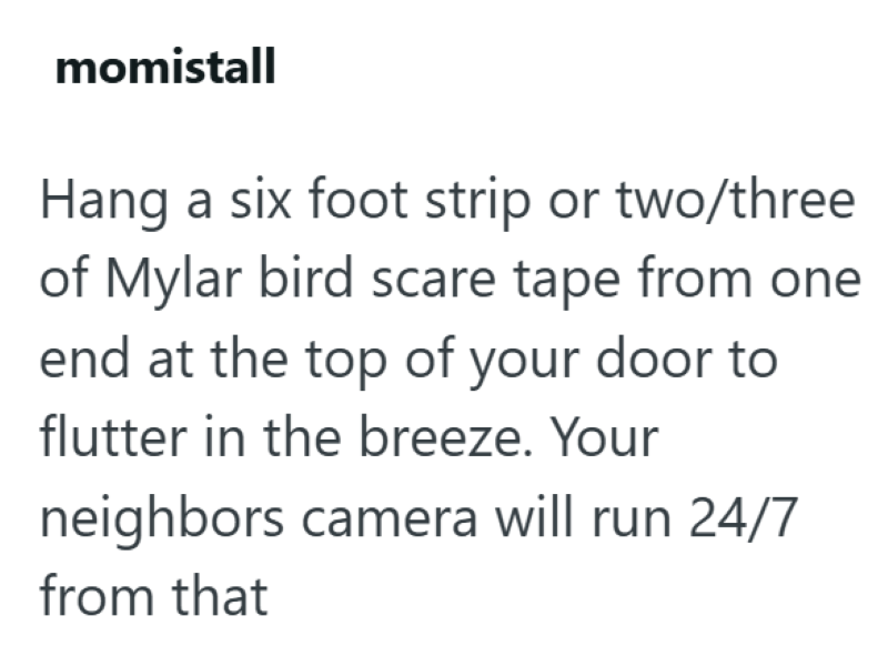 momistall Hang a six foot strip or two/three of Mylar bird scare tape from one end at the top of your door to flutter in the breeze. Your neighbors camera will run 24/7 from that