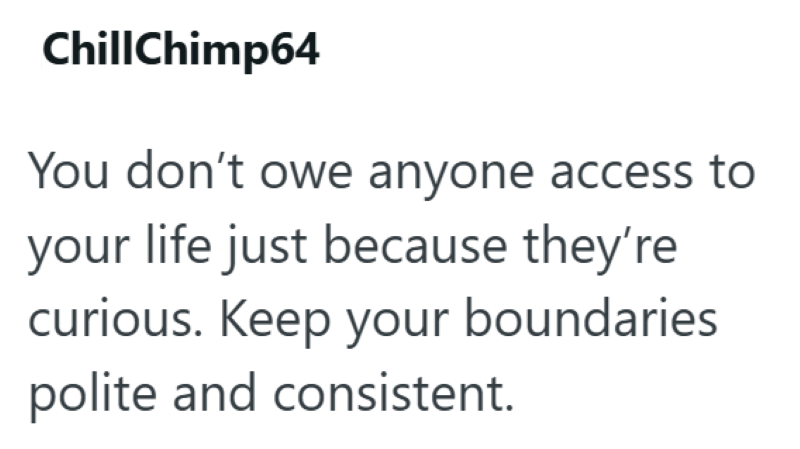 ChillChimp64 You don't owe anyone access to your life just because they're curious. Keep your boundaries polite and consistent.