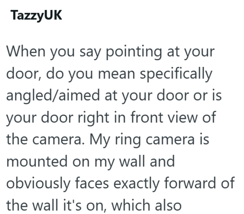 TazzyUK When you say pointing at your door, do you mean specifically angled/aimed at your door or is your door right in front view of the camera. My ring camera is mounted on my wall and obviously faces exactly forward of the wall it's on, which also
