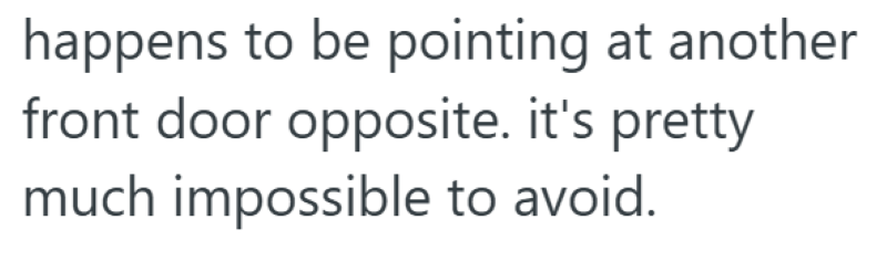 happens to be pointing at another front door opposite. it's pretty much impossible to avoid.