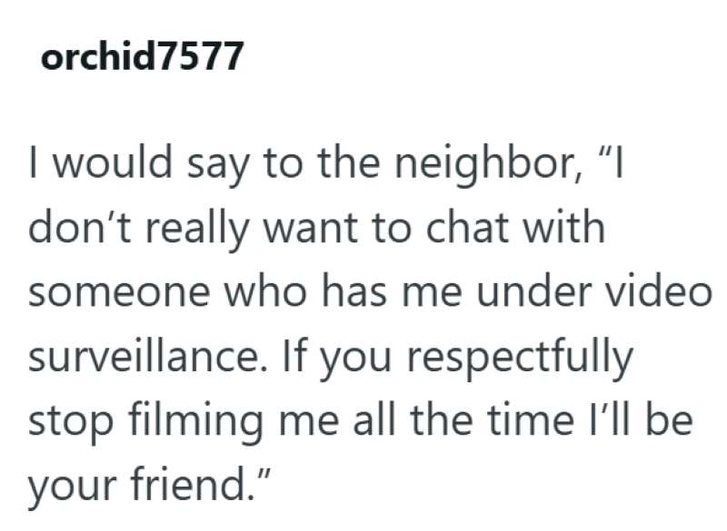 orchid7577 I would say to the neighbor, "I don't really want to chat with someone who has me under video surveillance. If you respectfully stop filming me all the time I'll be your friend."