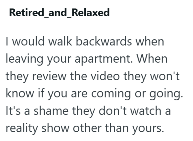 Retired_and_Relaxed I would walk backwards when leaving your apartment. When they review the video they won't know if you are coming or going. It's a shame they don't watch a reality show other than yours.