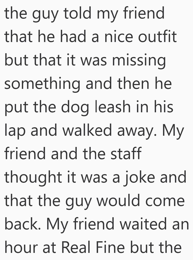 the guy told my friend that he had a nice outfit but that it was missing something and then he put the dog leash in his lap and walked away. My friend and the staff thought it was a joke and that the guy would come back. My friend waited an hour at Real Fine but the