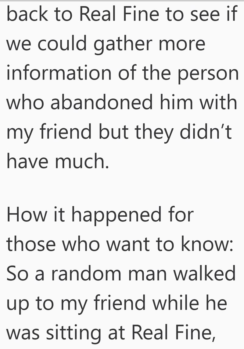 back to Real Fine to see if we could gather more information of the person who abandoned him with my friend but they didn't have much. How it happened for those who want to know: So a random man walked up to my friend while he was sitting at Real Fine,