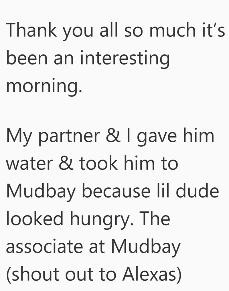Thank you all so much it's been an interesting morning. My partner & I gave him. water & took him to Mudbay because lil dude looked hungry. The associate at Mudbay (shout out to Alexas)