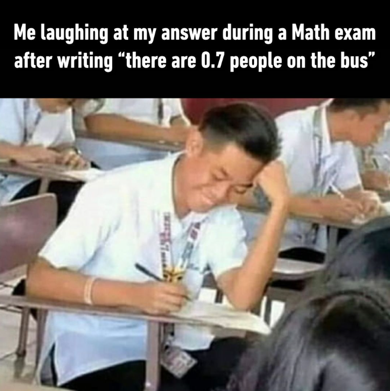 Me laughing at my answer during a Math exam after writing "there are 0.7 people on the bus”