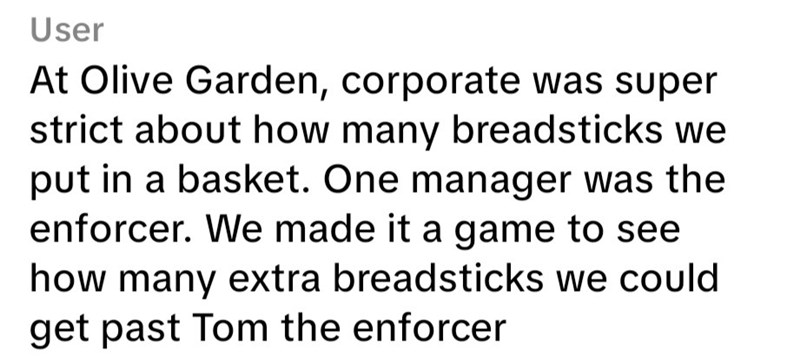 User At Olive Garden, corporate was super strict about how many breadsticks we put in a basket. One manager was the enforcer. We made it a game to see how many extra breadsticks we could get past Tom the enforcer