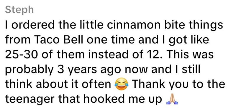 Steph I ordered the little cinnamon bite things from Taco Bell one time and I got like 25-30 of them instead of 12. This was probably 3 years ago now and I still think about it often Thank you to the teenager that hooked me up A