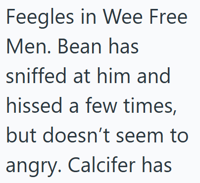 Feegles in Wee Free Men. Bean has sniffed at him and hissed a few times, but doesn't seem to angry. Calcifer has