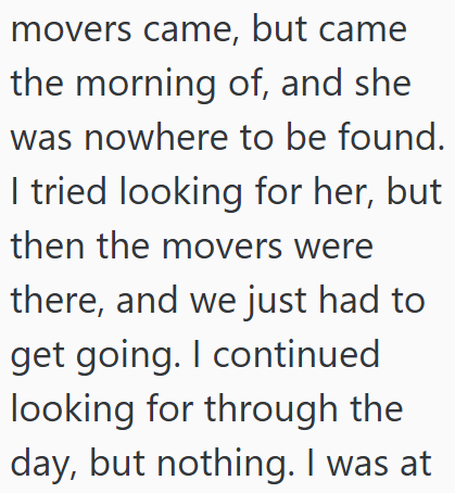 movers came, but came the morning of, and she was nowhere to be found. I tried looking for her, but then the movers were there, and we just had to get going. I continued looking for through the day, but nothing. I was at