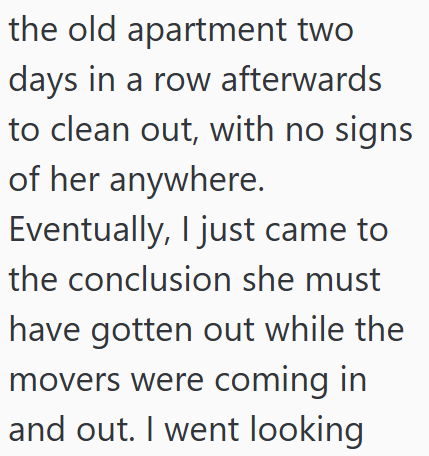 the old apartment two days in a row afterwards to clean out, with no signs of her anywhere. Eventually, I just came to the conclusion she must have gotten out while the movers were coming in and out. I went looking