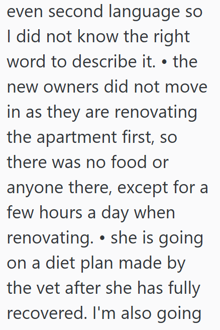 even second language so I did not know the right word to describe it. • the new owners did not move in as they are renovating the apartment first, so there was no food or anyone there, except for a few hours a day when renovating. ⚫ she is going on a diet plan made by the vet after she has fully recovered. I'm also going