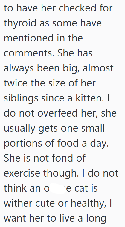 to have her checked for thyroid as some have mentioned in the comments. She has always been big, almost twice the size of her siblings since a kitten. I do not overfeed her, she usually gets one small portions of food a day. She is not fond of exercise though. I do not think an ore cat is wither cute or healthy, I want her to live a long