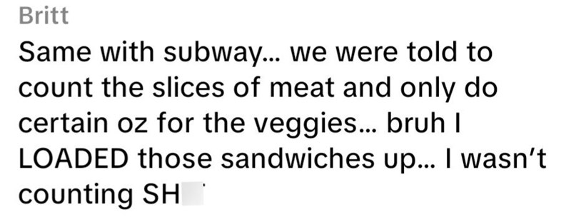 Britt Same with subway... we were told to count the slices of meat and only do certain oz for the veggies... bruh I LOADED those sandwiches up... I wasn't counting SH