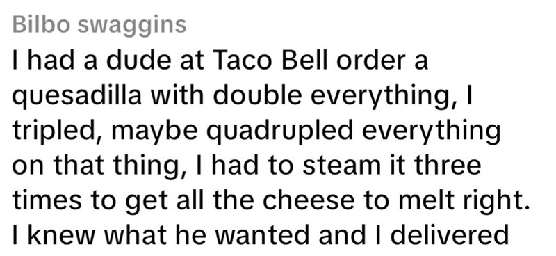 Bilbo swaggins I had a dude at Taco Bell order a quesadilla with double everything, I tripled, maybe quadrupled everything on that thing, I had to steam it three times to get all the cheese to melt right. I knew what he wanted and I delivered