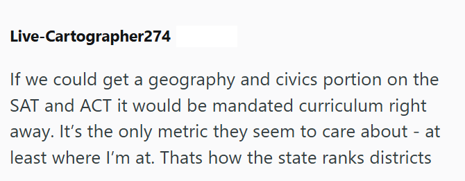 Live-Cartographer274 If we could get a geography and civics portion on the SAT and ACT it would be mandated curriculum right away. It's the only metric they seem to care about - at least where I'm at. Thats how the state ranks districts