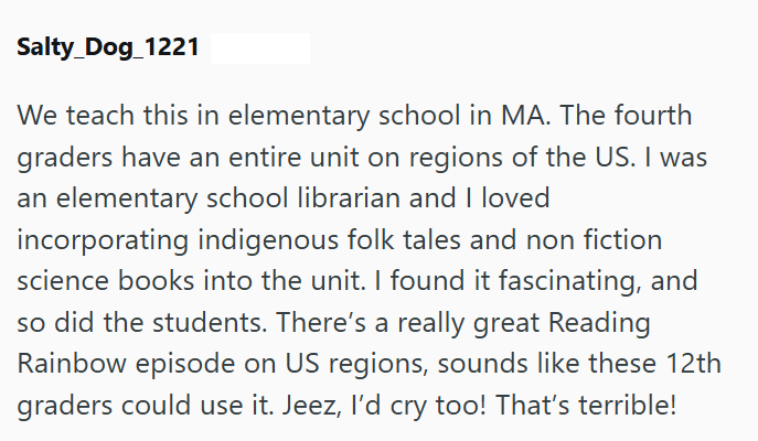 Salty_Dog_1221 We teach this in elementary school in MA. The fourth graders have an entire unit on regions of the US. I was an elementary school librarian and I loved incorporating indigenous folk tales and non fiction science books into the unit. I found it fascinating, and so did the students. There's a really great Reading Rainbow episode on US regions, sounds like these 12th graders could use it. Jeez, I'd cry too! That's terrible!