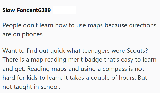 Slow_Fondant6389 People don't learn how to use maps because directions are on phones. Want to find out quick what teenagers were Scouts? There is a map reading merit badge that's easy to learn and get. Reading maps and using a compass is not hard for kids to learn. It takes a couple of hours. But not taught in school.