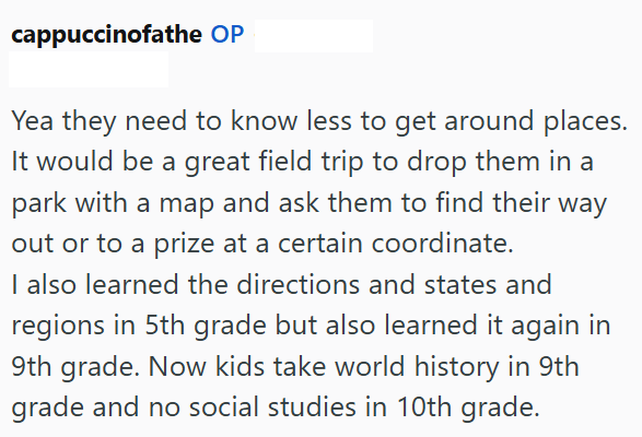 cappuccinofathe OP Yea they need to know less to get around places. It would be a great field trip to drop them in a park with a map and ask them to find their way out or to a prize at a certain coordinate. I also learned the directions and states and regions in 5th grade but also learned it again in 9th grade. Now kids take world history in 9th grade and no social studies in 10th grade.