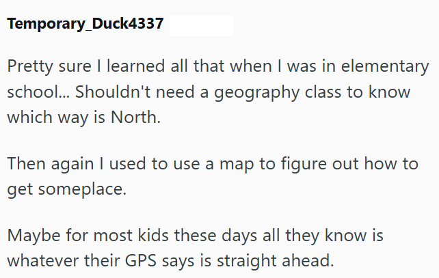 Temporary_Duck4337 Pretty sure I learned all that when I was in elementary school... Shouldn't need a geography class to know which way is North. Then again I used to use a map to figure out how to get someplace. Maybe for most kids these days all they know is whatever their GPS says is straight ahead.