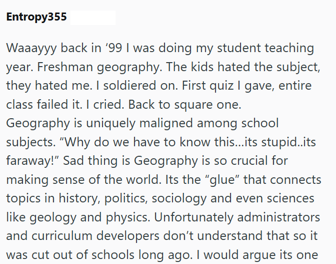 Entropy355 Waaayyy back in '99 I was doing my student teaching year. Freshman geography. The kids hated the subject, they hated me. I soldiered on. First quiz I gave, entire class failed it. I cried. Back to square one. Geography is uniquely maligned among school subjects. "Why do we have to know this...its stupid..its faraway!" Sad thing is Geography is so crucial for making sense of the world. Its the "glue" that connects topics in history, politics, sociology and even sciences like geology an