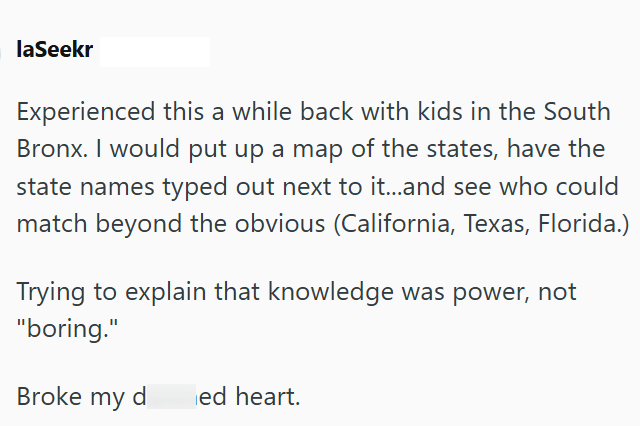 laSeekr Experienced this a while back with kids in the South Bronx. I would put up a map of the states, have the state names typed out next to it...and see who could match beyond the obvious (California, Texas, Florida.) Trying to explain that knowledge was power, not "boring." Broke my d ed heart.