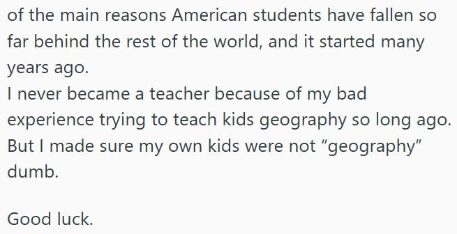 of the main reasons American students have fallen so far behind the rest of the world, and it started many years ago. I never became a teacher because of my bad experience trying to teach kids geography so long ago. But I made sure my own kids were not "geography" dumb. Good luck.