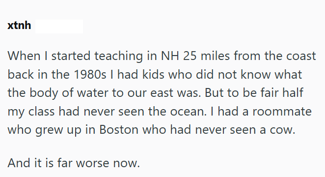 xtnh When I started teaching in NH 25 miles from the coast back in the 1980s I had kids who did not know what the body of water to our east was. But to be fair half my class had never seen the ocean. I had a roommate who grew up in Boston who had never seen a cow. And it is far worse now.