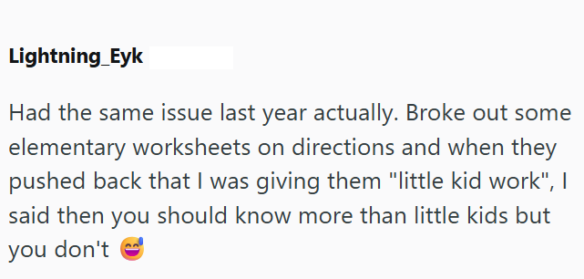 Lightning_Eyk Had the same issue last year actually. Broke out some elementary worksheets on directions and when they pushed back that I was giving them "little kid work", I said then you should know more than little kids but you don't