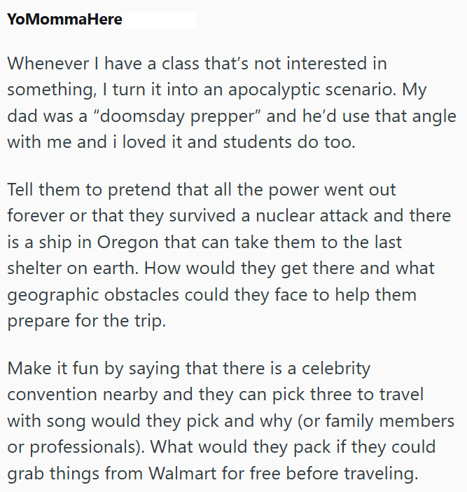 YoMommaHere Whenever I have a class that's not interested in something, I turn it into an apocalyptic scenario. My dad was a "doomsday prepper" and he'd use that angle with me and i loved it and students do too. Tell them to pretend that all the power went out forever or that they survived a nuclear attack and there is a ship in Oregon that can take them to the last shelter on earth. How would they get there and what geographic obstacles could they face to help them prepare for the trip. Make it